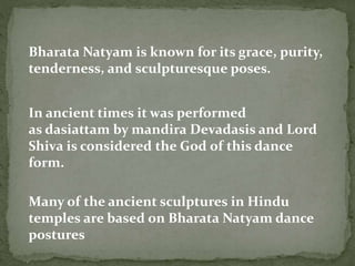 Bharata Natyam is known for its grace, purity,
tenderness, and sculpturesque poses.
In ancient times it was performed
as dasiattam by mandira Devadasis and Lord
Shiva is considered the God of this dance
form.
Many of the ancient sculptures in Hindu
temples are based on Bharata Natyam dance
postures
 