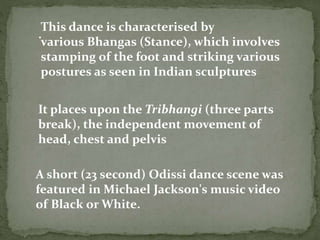 .
It places upon the Tribhangi (three parts
break), the independent movement of
head, chest and pelvis
This dance is characterised by
various Bhangas (Stance), which involves
stamping of the foot and striking various
postures as seen in Indian sculptures
A short (23 second) Odissi dance scene was
featured in Michael Jackson's music video
of Black or White.
 