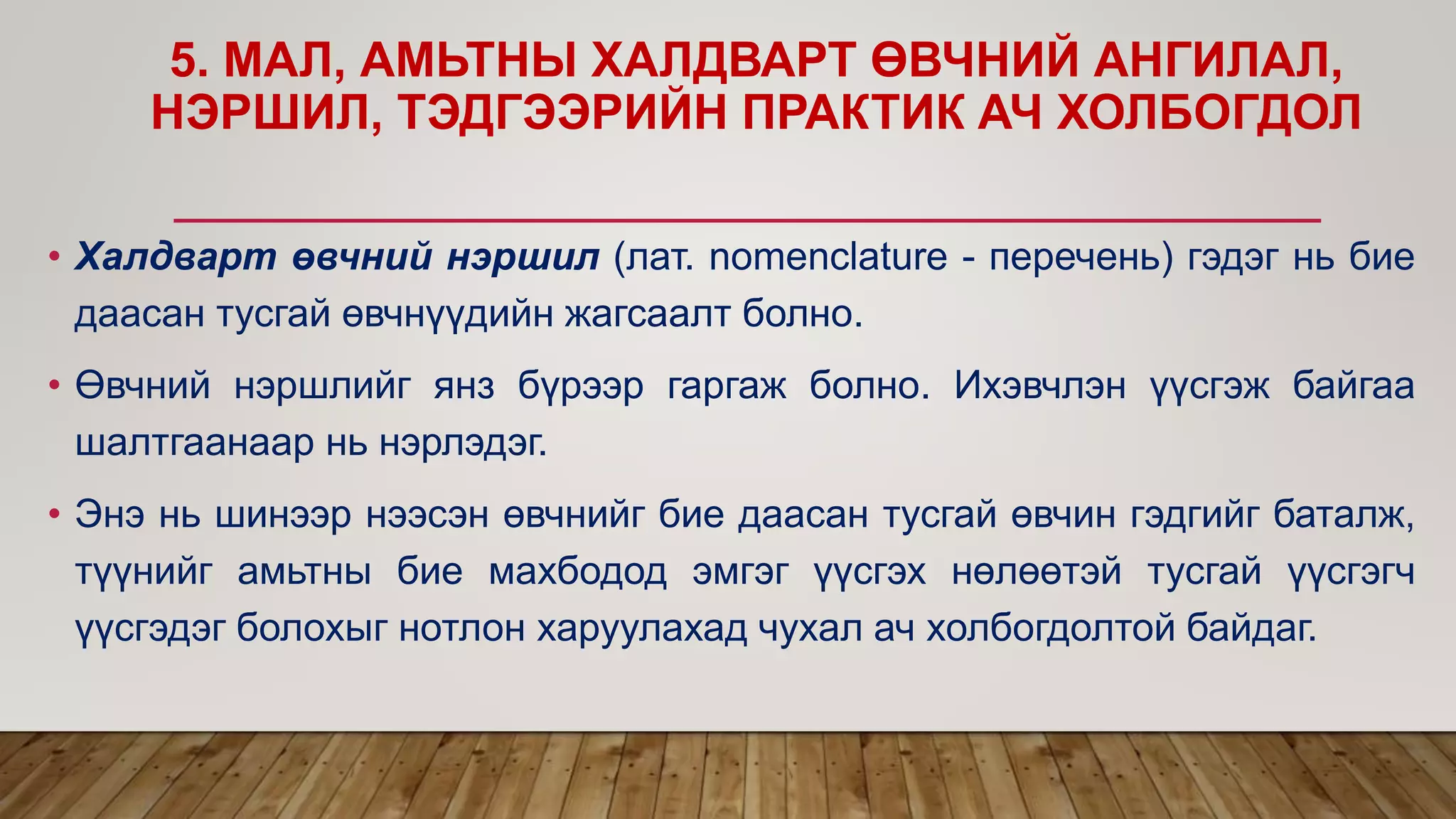 5. МАЛ, АМЬТНЫ ХАЛДВАРТ ӨВЧНИЙ АНГИЛАЛ,
НЭРШИЛ, ТЭДГЭЭРИЙН ПРАКТИК АЧ ХОЛБОГДОЛ
• Халдварт өвчний нэршил (лат. nomenclature - перечень) гэдэг нь бие
даасан тусгай өвчнүүдийн жагсаалт болно.
• Өвчний нэршлийг янз бүрээр гаргаж болно. Ихэвчлэн үүсгэж байгаа
шалтгаанаар нь нэрлэдэг.
• Энэ нь шинээр нээсэн өвчнийг бие даасан тусгай өвчин гэдгийг баталж,
түүнийг амьтны бие махбодод эмгэг үүсгэх нөлөөтэй тусгай үүсгэгч
үүсгэдэг болохыг нотлон харуулахад чухал ач холбогдолтой байдаг.
 