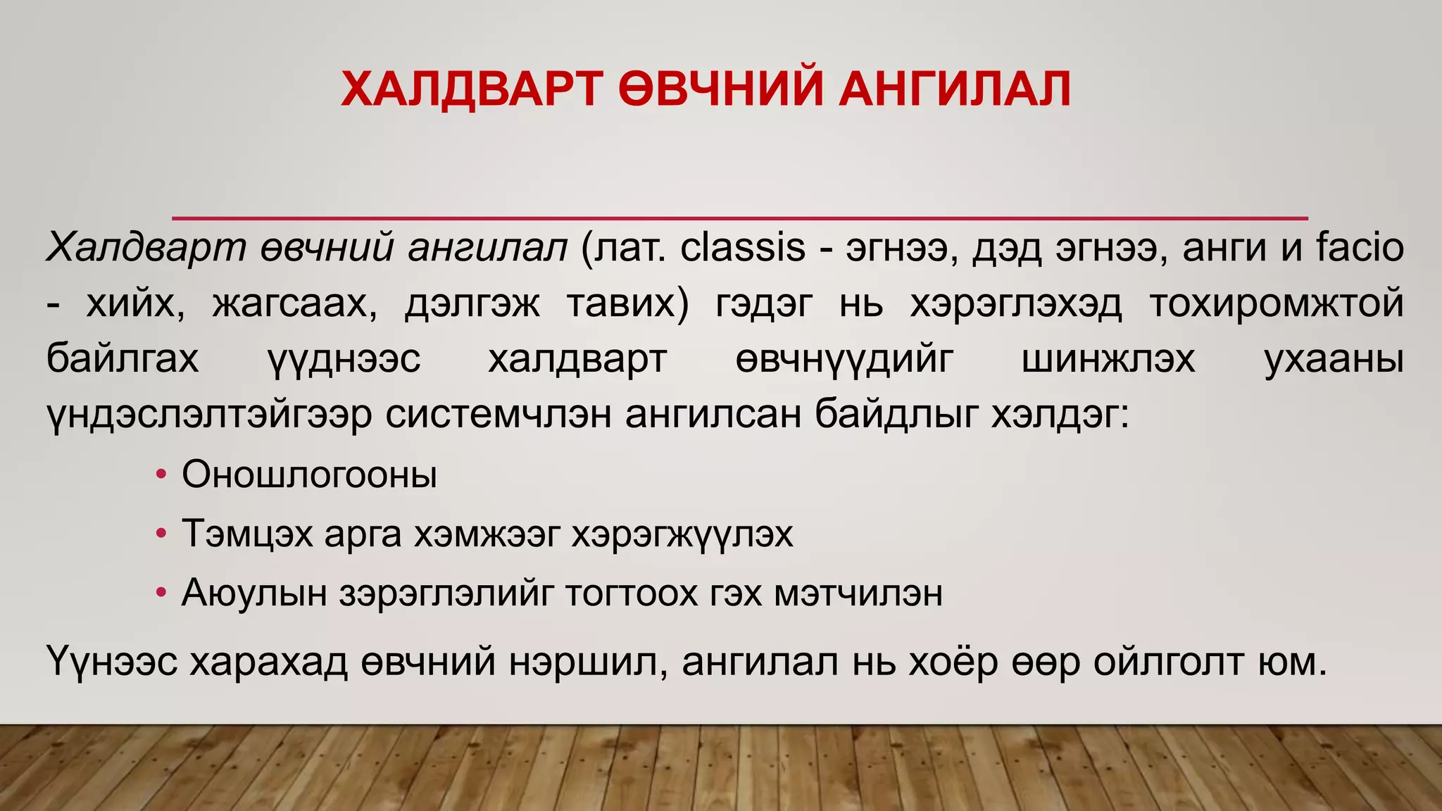 ХАЛДВАРТ ӨВЧНИЙ АНГИЛАЛ
Халдварт өвчний ангилал (лат. classis - эгнээ, дэд эгнээ, анги и facio
- хийх, жагсаах, дэлгэж тавих) гэдэг нь хэрэглэхэд тохиромжтой
байлгах үүднээс халдварт өвчнүүдийг шинжлэх ухааны
үндэслэлтэйгээр системчлэн ангилсан байдлыг хэлдэг:
• Оношлогооны
• Тэмцэх арга хэмжээг хэрэгжүүлэх
• Аюулын зэрэглэлийг тогтоох гэх мэтчилэн
Үүнээс харахад өвчний нэршил, ангилал нь хоёр өөр ойлголт юм.
 