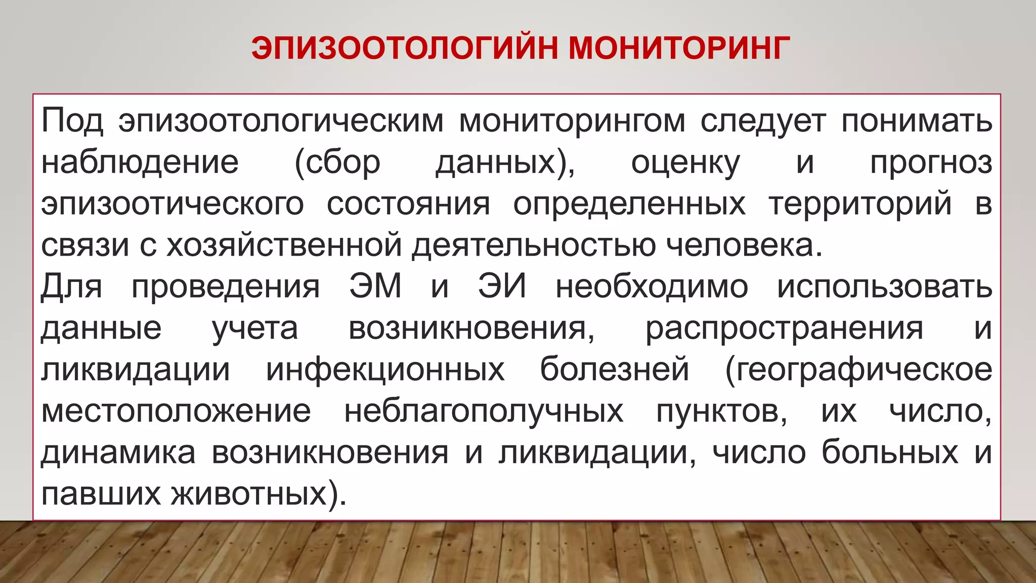ЭПИЗООТОЛОГИЙН МОНИТОРИНГ
Под эпизоотологическим мониторингом следует понимать
наблюдение (сбор данных), оценку и прогноз
эпизоотического состояния определенных территорий в
связи с хозяйственной деятельностью человека.
Для проведения ЭМ и ЭИ необходимо использовать
данные учета возникновения, распространения и
ликвидации инфекционных болезней (географическое
местоположение неблагополучных пунктов, их число,
динамика возникновения и ликвидации, число больных и
павших животных).
 