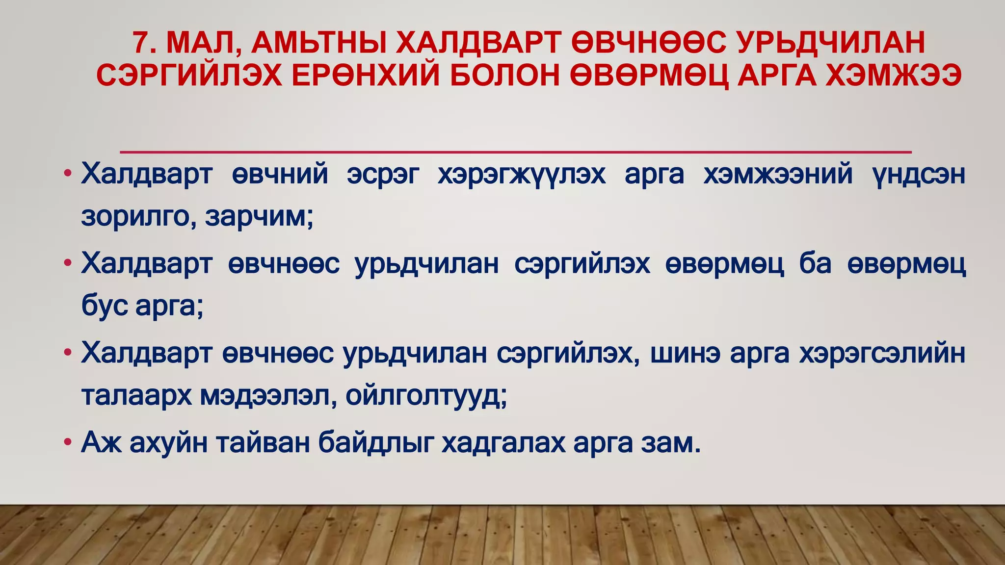 7. МАЛ, АМЬТНЫ ХАЛДВАРТ ӨВЧНӨӨС УРЬДЧИЛАН
СЭРГИЙЛЭХ ЕРӨНХИЙ БОЛОН ӨВӨРМӨЦ АРГА ХЭМЖЭЭ
• Xалдварт өвчний эсрэг хэрэгжүүлэх арга хэмжээний үндсэн
зорилго, зарчим;
• Халдварт өвчнөөс урьдчилан сэргийлэх өвөрмөц ба өвөрмөц
бус арга;
• Халдварт өвчнөөс урьдчилан сэргийлэх, шинэ арга хэрэгсэлийн
талаарх мэдээлэл, ойлголтууд;
• Аж ахуйн тайван байдлыг хадгалах арга зам.
 