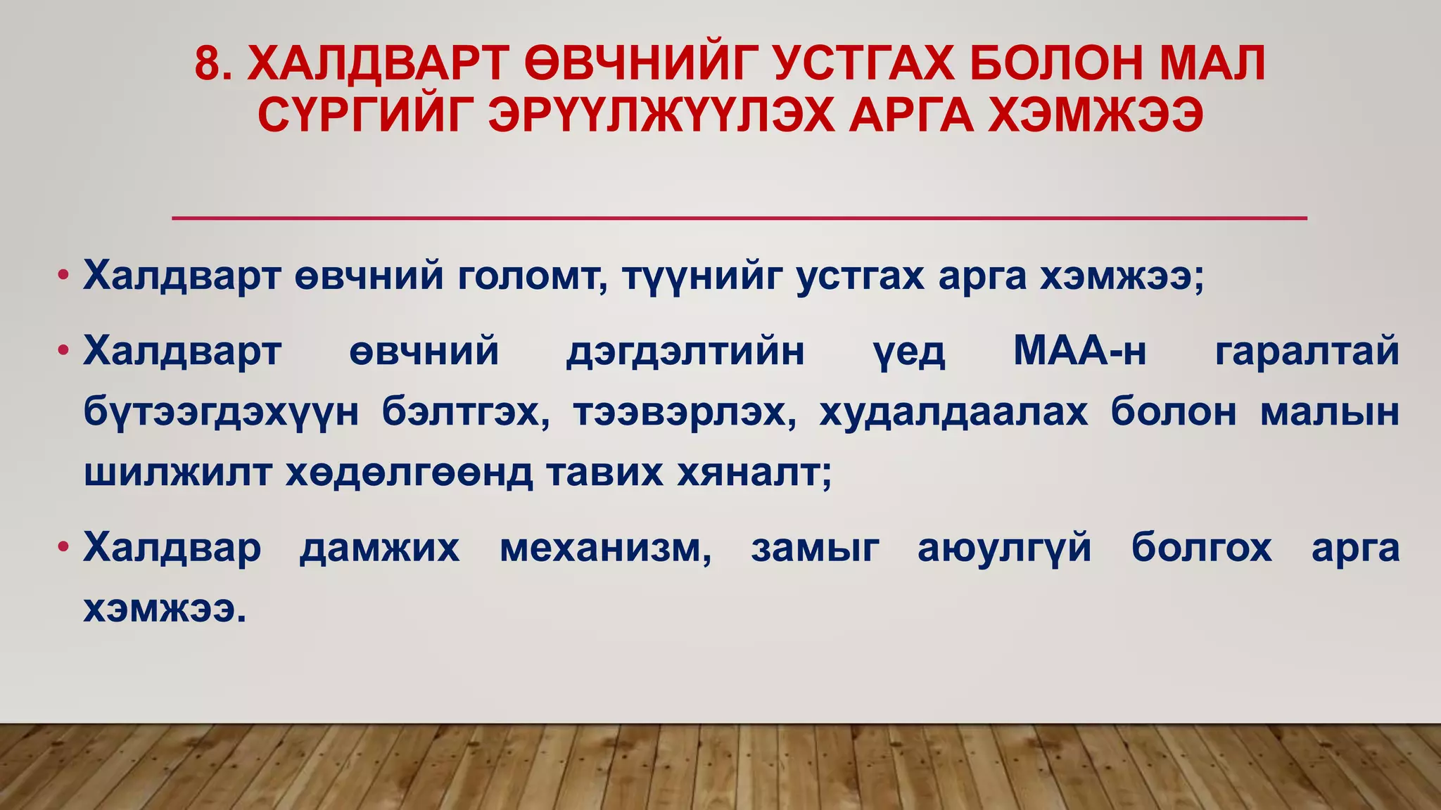 8. ХАЛДВАРТ ӨВЧНИЙГ УСТГАХ БОЛОН МАЛ
СҮРГИЙГ ЭРҮҮЛЖҮҮЛЭХ АРГА ХЭМЖЭЭ
• Халдварт өвчний голомт, түүнийг устгах арга хэмжээ;
• Халдварт өвчний дэгдэлтийн үед МАА-н гаралтай
бүтээгдэхүүн бэлтгэх, тээвэрлэх, худалдаалах болон малын
шилжилт хөдөлгөөнд тавих хяналт;
• Халдвар дамжих механизм, замыг аюулгүй болгох арга
хэмжээ.
 