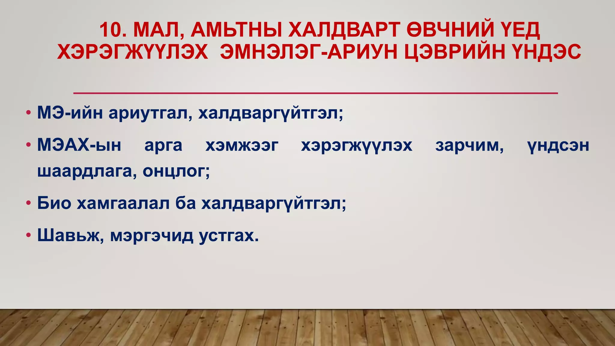 10. МАЛ, АМЬТНЫ ХАЛДВАРТ ӨВЧНИЙ ҮЕД
ХЭРЭГЖҮҮЛЭХ ЭМНЭЛЭГ-АРИУН ЦЭВРИЙН ҮНДЭС
• МЭ-ийн ариутгал, халдваргүйтгэл;
• МЭАХ-ын арга хэмжээг хэрэгжүүлэх зарчим, үндсэн
шаардлага, онцлог;
• Био хамгаалал ба халдваргүйтгэл;
• Шавьж, мэргэчид устгах.
 
