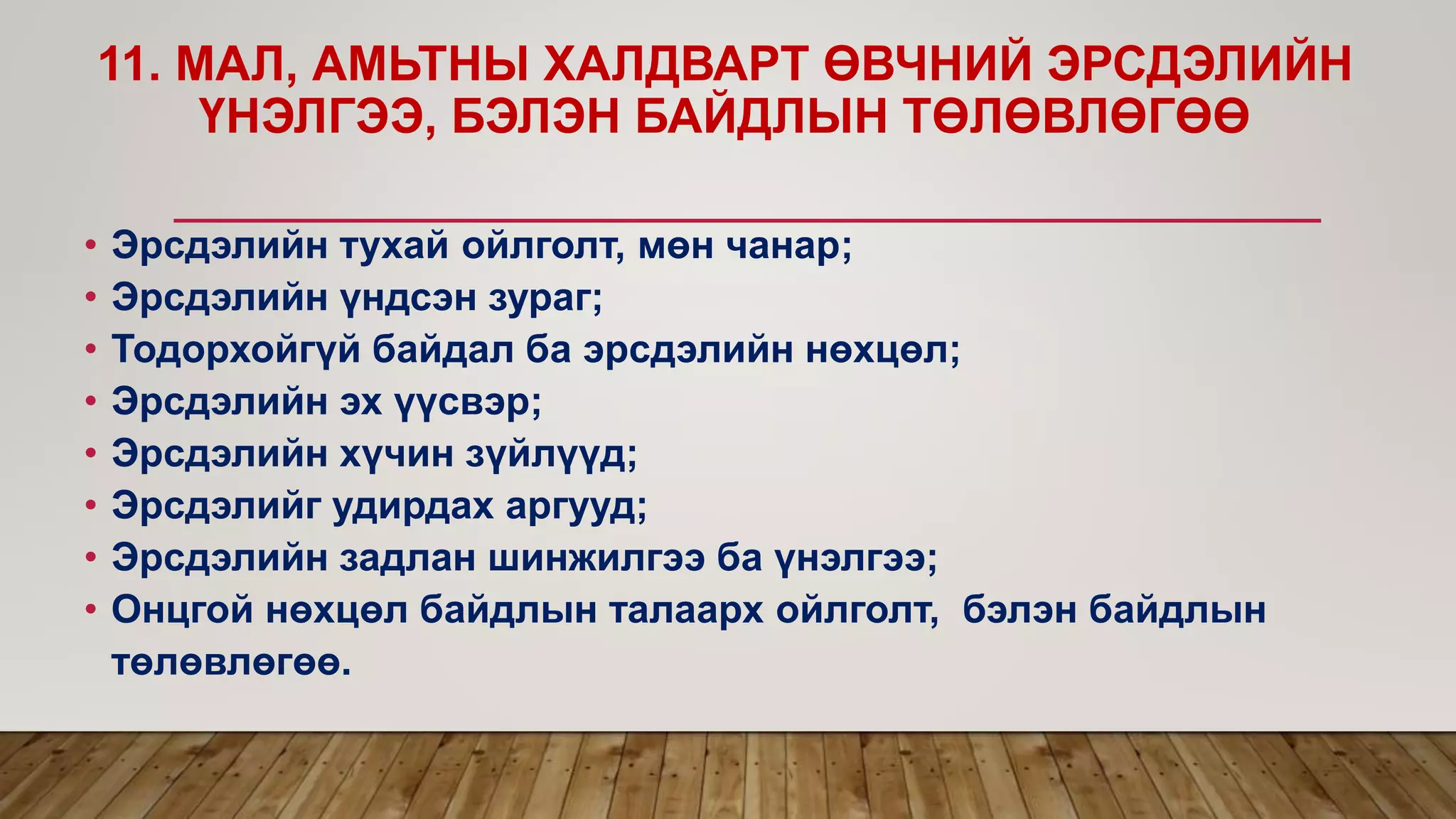 11. МАЛ, АМЬТНЫ ХАЛДВАРТ ӨВЧНИЙ ЭРСДЭЛИЙН
ҮНЭЛГЭЭ, БЭЛЭН БАЙДЛЫН ТӨЛӨВЛӨГӨӨ
• Эрсдэлийн тухай ойлголт, мөн чанар;
• Эрсдэлийн үндсэн зураг;
• Тодорхойгүй байдал ба эрсдэлийн нөхцөл;
• Эрсдэлийн эх үүсвэр;
• Эрсдэлийн хүчин зүйлүүд;
• Эрсдэлийг удирдах аргууд;
• Эрсдэлийн задлан шинжилгээ ба үнэлгээ;
• Онцгой нөхцөл байдлын талаарх ойлголт, бэлэн байдлын
төлөвлөгөө.
 