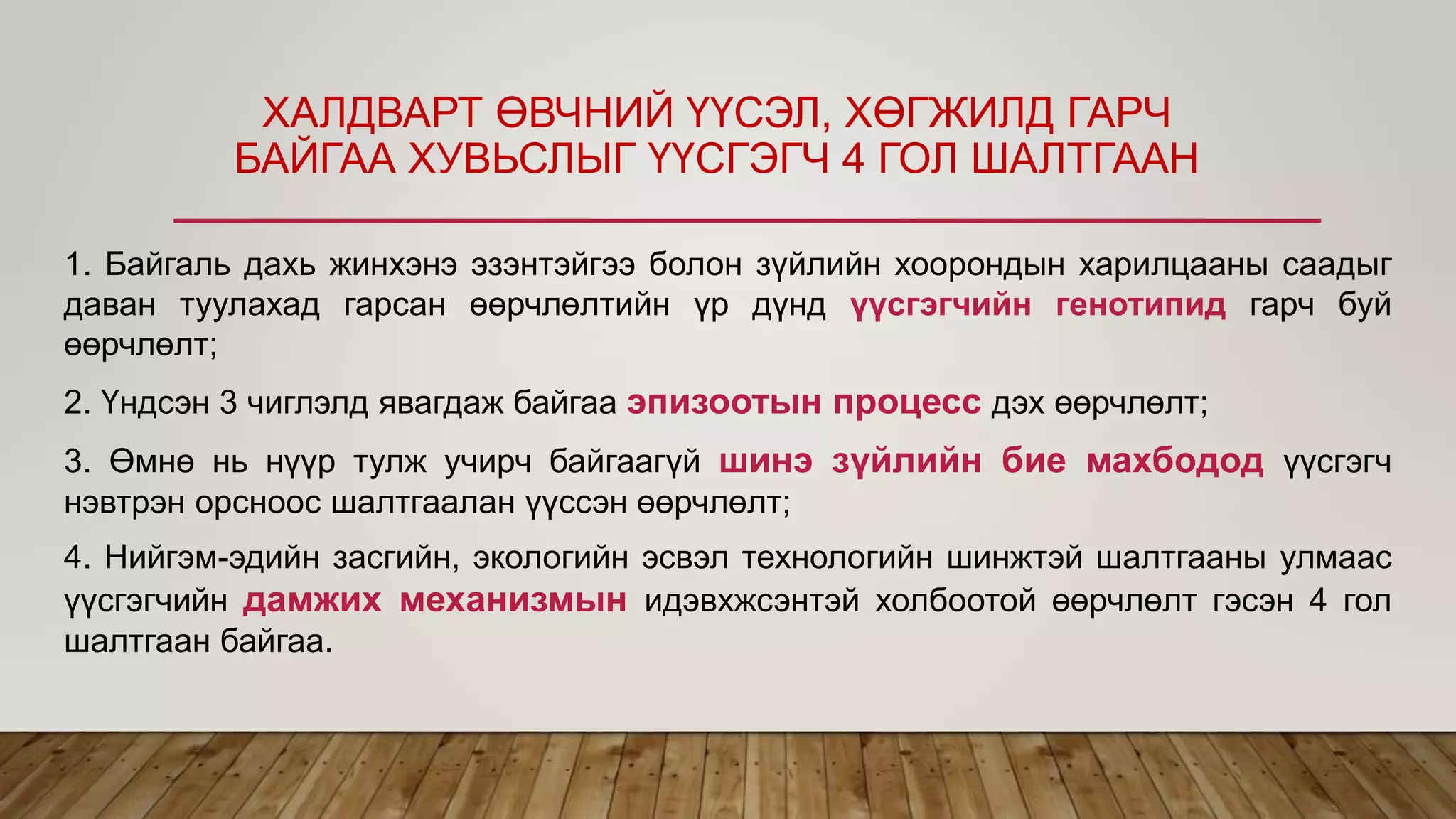 1. Байгаль дахь жинхэнэ эзэнтэйгээ болон зүйлийн хоорондын харилцааны саадыг
даван туулахад гарсан өөрчлөлтийн үр дүнд үүсгэгчийн генотипид гарч буй
өөрчлөлт;
2. Үндсэн 3 чиглэлд явагдаж байгаа эпизоотын процесс дэх өөрчлөлт;
3. Өмнө нь нүүр тулж учирч байгаагүй шинэ зүйлийн бие махбодод үүсгэгч
нэвтрэн орсноос шалтгаалан үүссэн өөрчлөлт;
4. Нийгэм-эдийн засгийн, экологийн эсвэл технологийн шинжтэй шалтгааны улмаас
үүсгэгчийн дамжих механизмын идэвхжсэнтэй холбоотой өөрчлөлт гэсэн 4 гол
шалтгаан байгаа.
ХАЛДВАРТ ӨВЧНИЙ ҮҮСЭЛ, ХӨГЖИЛД ГАРЧ
БАЙГАА ХУВЬСЛЫГ ҮҮСГЭГЧ 4 ГОЛ ШАЛТГААН
 