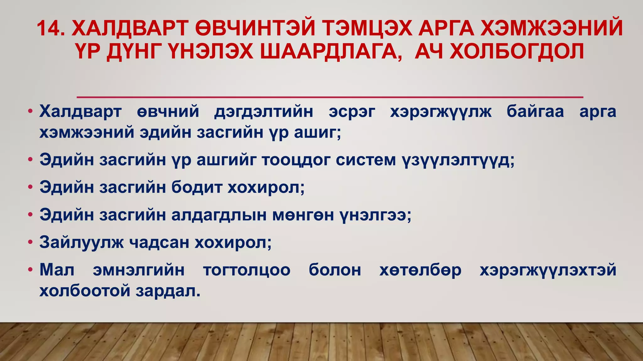 14. ХАЛДВАРТ ӨВЧИНТЭЙ ТЭМЦЭХ АРГА ХЭМЖЭЭНИЙ
ҮР ДҮНГ ҮНЭЛЭХ ШААРДЛАГА, АЧ ХОЛБОГДОЛ
• Халдварт өвчний дэгдэлтийн эсрэг хэрэгжүүлж байгаа арга
хэмжээний эдийн засгийн үр ашиг;
• Эдийн засгийн үр ашгийг тооцдог систем үзүүлэлтүүд;
• Эдийн засгийн бодит хохирол;
• Эдийн засгийн алдагдлын мөнгөн үнэлгээ;
• Зайлуулж чадсан хохирол;
• Мал эмнэлгийн тогтолцоо болон хөтөлбөр хэрэгжүүлэхтэй
холбоотой зардал.
 