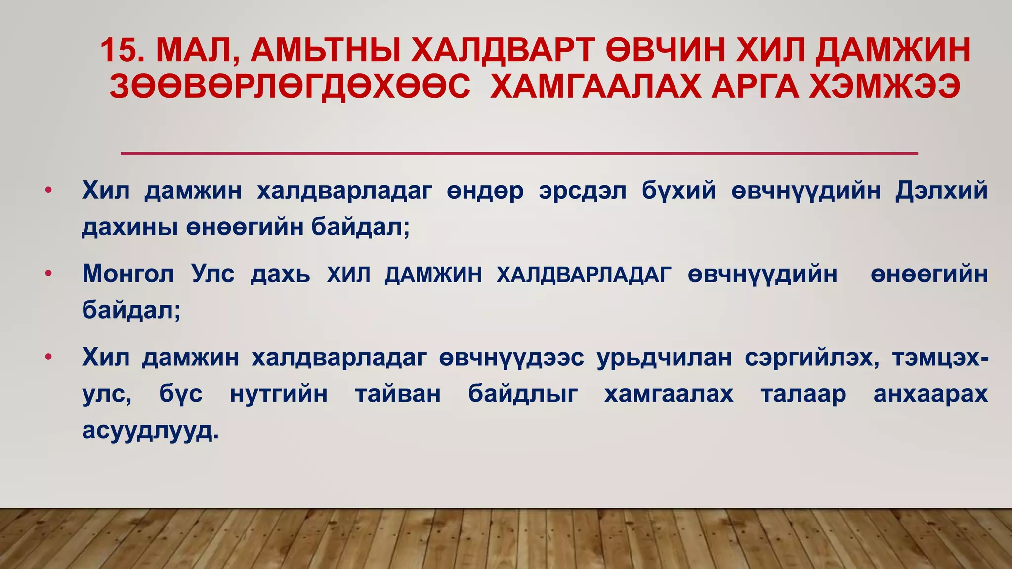 15. МАЛ, АМЬТНЫ ХАЛДВАРТ ӨВЧИН ХИЛ ДАМЖИН
ЗӨӨВӨРЛӨГДӨХӨӨС ХАМГААЛАХ АРГА ХЭМЖЭЭ
• Хил дамжин халдварладаг өндөр эрсдэл бүхий өвчнүүдийн Дэлхий
дахины өнөөгийн байдал;
• Монгол Улс дахь ХИЛ ДАМЖИН ХАЛДВАРЛАДАГ өвчнүүдийн өнөөгийн
байдал;
• Хил дамжин халдварладаг өвчнүүдээс урьдчилан сэргийлэх, тэмцэх-
улс, бүс нутгийн тайван байдлыг хамгаалах талаар анхаарах
асуудлууд.
 