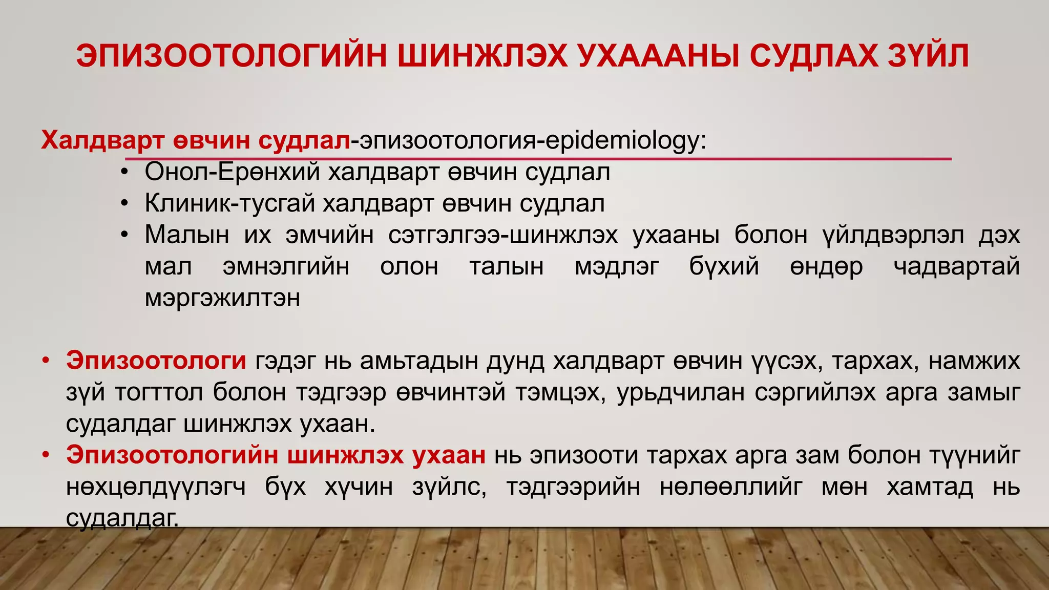 ЭПИЗООТОЛОГИЙН ШИНЖЛЭХ УХАААНЫ СУДЛАХ ЗҮЙЛ
Халдварт өвчин судлал-эпизоотология-epidemiology:
• Онол-Ерөнхий халдварт өвчин судлал
• Клиник-тусгай халдварт өвчин судлал
• Малын их эмчийн сэтгэлгээ-шинжлэх ухааны болон үйлдвэрлэл дэх
мал эмнэлгийн олон талын мэдлэг бүхий өндөр чадвартай
мэргэжилтэн
• Эпизоотологи гэдэг нь амьтадын дунд халдварт өвчин үүсэх, тархах, намжих
зүй тогттол болон тэдгээр өвчинтэй тэмцэх, урьдчилан сэргийлэх арга замыг
судалдаг шинжлэх ухаан.
• Эпизоотологийн шинжлэх ухаан нь эпизооти тархах арга зам болон түүнийг
нөхцөлдүүлэгч бүх хүчин зүйлс, тэдгээрийн нөлөөллийг мөн хамтад нь
судалдаг.
 