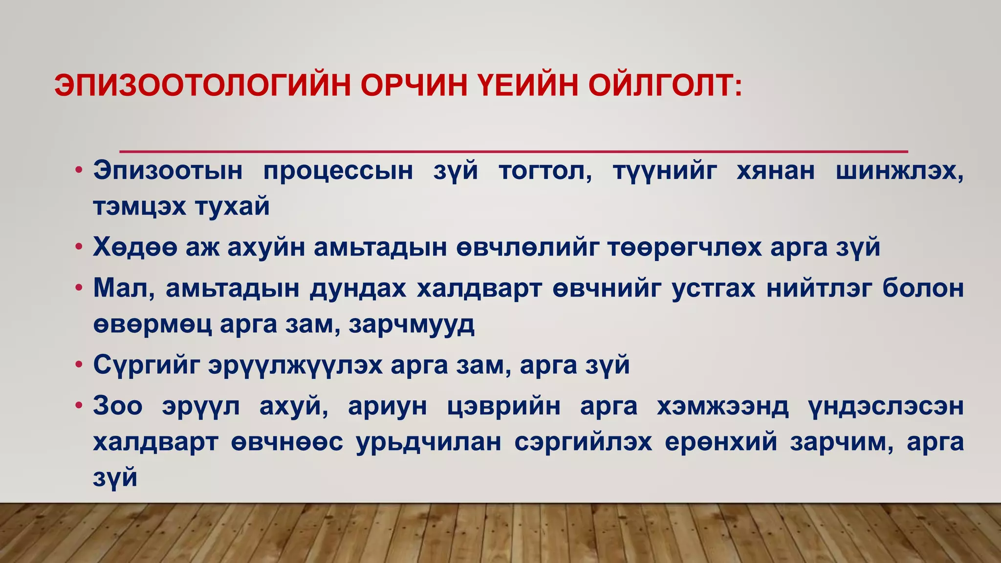 ЭПИЗООТОЛОГИЙН ОРЧИН ҮЕИЙН ОЙЛГОЛТ:
• Эпизоотын процессын зүй тогтол, түүнийг хянан шинжлэх,
тэмцэх тухай
• Хөдөө аж ахуйн амьтадын өвчлөлийг төөрөгчлөх арга зүй
• Мал, амьтадын дундах халдварт өвчнийг устгах нийтлэг болон
өвөрмөц арга зам, зарчмууд
• Сүргийг эрүүлжүүлэх арга зам, арга зүй
• Зоо эрүүл ахуй, ариун цэврийн арга хэмжээнд үндэслэсэн
халдварт өвчнөөс урьдчилан сэргийлэх ерөнхий зарчим, арга
зүй
 