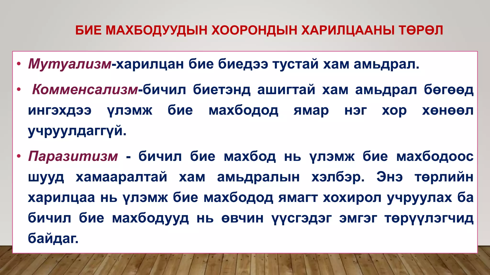 • Мутуализм-харилцан бие биедээ тустай хам амьдрал.
• Комменсализм-бичил биетэнд ашигтай хам амьдрал бөгөөд
ингэхдээ үлэмж бие махбодод ямар нэг хор хөнөөл
учруулдаггүй.
• Паразитизм - бичил бие махбод нь үлэмж бие махбодоос
шууд хамааралтай хам амьдралын хэлбэр. Энэ төрлийн
харилцаа нь үлэмж бие махбодод ямагт хохирол учруулах ба
бичил бие махбодууд нь өвчин үүсгэдэг эмгэг төрүүлэгчид
байдаг.
БИЕ МАХБОДУУДЫН ХООРОНДЫН ХАРИЛЦААНЫ ТӨРӨЛ
 