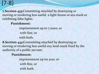 {7-8}
7.Section-433:Committing mischief by destroying or
moving or rendering less useful a light-house or sea-mark or
exhibiting false lights.
Punishment:
imprisonment up to 7 years, or
with fine, or
with both.
8.Section-434:Committing mischief by destroying or
moving or rendering less useful any land-mark fixed by the
authority of a public servant.
Punishment:
imprisonment up to1 year, or
with fine, or
with both.
 