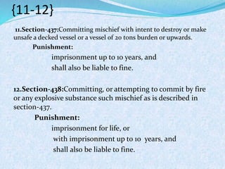 {11-12}
11.Section-437:Committing mischief with intent to destroy or make
unsafe a decked vessel or a vessel of 20 tons burden or upwards.
Punishment:
imprisonment up to 10 years, and
shall also be liable to fine.
12.Section-438:Committing, or attempting to commit by fire
or any explosive substance such mischief as is described in
section-437.
Punishment:
imprisonment for life, or
with imprisonment up to 10 years, and
shall also be liable to fine.
 