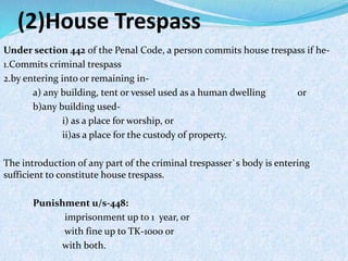 (2)House Trespass
Under section 442 of the Penal Code, a person commits house trespass if he-
1.Commits criminal trespass
2.by entering into or remaining in-
a) any building, tent or vessel used as a human dwelling or
b)any building used-
i) as a place for worship, or
ii)as a place for the custody of property.
The introduction of any part of the criminal trespasser`s body is entering
sufficient to constitute house trespass.
Punishment u/s-448:
imprisonment up to 1 year, or
with fine up to TK-1000 or
with both.
 