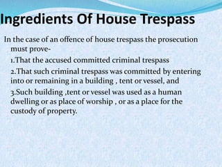 Ingredients Of House Trespass
In the case of an offence of house trespass the prosecution
must prove-
1.That the accused committed criminal trespass
2.That such criminal trespass was committed by entering
into or remaining in a building , tent or vessel, and
3.Such building ,tent or vessel was used as a human
dwelling or as place of worship , or as a place for the
custody of property.
 