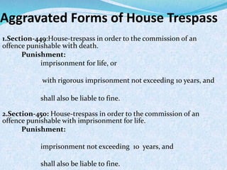Aggravated Forms of House Trespass
1.Section-449:House-trespass in order to the commission of an
offence punishable with death.
Punishment:
imprisonment for life, or
with rigorous imprisonment not exceeding 10 years, and
shall also be liable to fine.
2.Section-450: House-trespass in order to the commission of an
offence punishable with imprisonment for life.
Punishment:
imprisonment not exceeding 10 years, and
shall also be liable to fine.
 