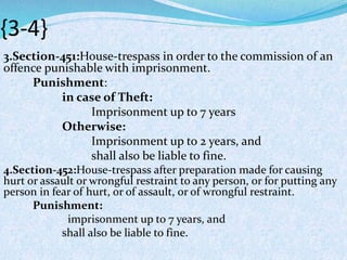 {3-4}
3.Section-451:House-trespass in order to the commission of an
offence punishable with imprisonment.
Punishment:
in case of Theft:
Imprisonment up to 7 years
Otherwise:
Imprisonment up to 2 years, and
shall also be liable to fine.
4.Section-452:House-trespass after preparation made for causing
hurt or assault or wrongful restraint to any person, or for putting any
person in fear of hurt, or of assault, or of wrongful restraint.
Punishment:
imprisonment up to 7 years, and
shall also be liable to fine.
 