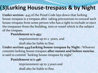 (3)Lurking House-trespass & by Night
Under section -443 of the Penal Code lays down that lurking
house-trespass is a trespass after taking precautions to conceal such
house-trespass from some person who has a right to exclude or eject
the trespasser from the building, tent or vessel which is the subject
of the trespass.
Punishment u/s-453:
imprisonment up to 2 years, and
shall also be liable to fine.
Under section-444:Lurking house-trespass by Night : Whoever
commits lurking house-trespass after sunset and before sunrise,
is said to commit "lurking house-trespass by night".
Punishment u/s-456:
imprisonment up to 3 years and
shall also be liable to fine.
 