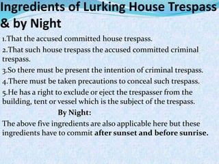 Ingredients of Lurking House Trespass
& by Night
1.That the accused committed house trespass.
2.That such house trespass the accused committed criminal
trespass.
3.So there must be present the intention of criminal trespass.
4.There must be taken precautions to conceal such trespass.
5.He has a right to exclude or eject the trespasser from the
building, tent or vessel which is the subject of the trespass.
By Night:
The above five ingredients are also applicable here but these
ingredients have to commit after sunset and before sunrise.
 