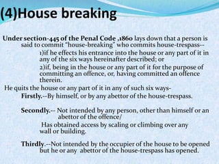 (4)House breaking
Under section-445 of the Penal Code ,1860 lays down that a person is
said to commit “house-breaking" who commits house-trespass--
1)if he effects his entrance into the house or any part of it in
any of the six ways hereinafter described; or
2)if, being in the house or any part of it for the purpose of
committing an offence, or, having committed an offence
therein.
He quits the house or any part of it in any of such six ways-
Firstly.--By himself, or by any abettor of the house-trespass.
Secondly.-- Not intended by any person, other than himself or an
abettor of the offence/
Has obtained access by scaling or climbing over any
wall or building.
Thirdly.--Not intended by the occupier of the house to be opened
but he or any abettor of the house-trespass has opened.
 