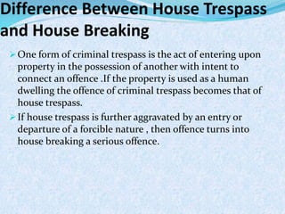 Difference Between House Trespass
and House Breaking
One form of criminal trespass is the act of entering upon
property in the possession of another with intent to
connect an offence .If the property is used as a human
dwelling the offence of criminal trespass becomes that of
house trespass.
If house trespass is further aggravated by an entry or
departure of a forcible nature , then offence turns into
house breaking a serious offence.
 