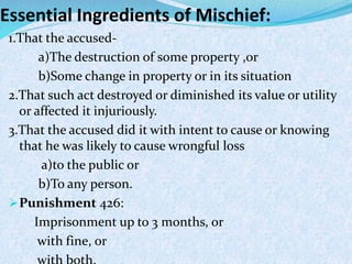 Essential Ingredients of Mischief:
1.That the accused-
a)The destruction of some property ,or
b)Some change in property or in its situation
2.That such act destroyed or diminished its value or utility
or affected it injuriously.
3.That the accused did it with intent to cause or knowing
that he was likely to cause wrongful loss
a)to the public or
b)To any person.
Punishment 426:
Imprisonment up to 3 months, or
with fine, or
 