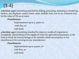 {3-4}
3.Section-429:Committing mischief by killing, poisoning, maiming or rendering
useless, any elephant, camel, horse, mule, buffalo, bull, cow or ox, whatever may
be the value of TK-50 or more.
Punishment:
Imprisonment up to 5 years, or
with fine, or
with both.
4.Section-430:Committing mischief by injury to works of irrigation or
wrongfully diminishing of the supply of water for agricultural purposes, or for
food or drink for human beings or for animals which are property, or for
cleanliness or for carrying on any manufacture.
Punishment:
imprisonment up to 5 years, or
with fine, or
with both.
 
