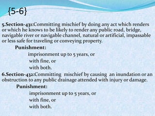 {5-6}
5.Section-431:Committing mischief by doing any act which renders
or which he knows to be likely to render any public road, bridge,
navigable river or navigable channel, natural or artificial, impassable
or less safe for traveling or conveying property.
Punishment:
imprisonment up to 5 years, or
with fine, or
with both.
6.Section-432:Committing mischief by causing an inundation or an
obstruction to any public drainage attended with injury or damage.
Punishment:
imprisonment up to 5 years, or
with fine, or
with both.
 