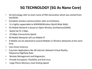 5G TECHNOLOGY (5G As Nano Core)
• 5G technology refer to short name of fifth Generation which was started from
late2010s.
• Complete wireless communication with no limitations.
• It is highly supportable to WWWW(Wireless World Wide Web).
• 5G Mobile Network is based on Open Wireless Architecture(OWA)
• Speed Up To 1 Gbps
• 25 Mbps Connectivity Speed
• All Mobile Networks will use Mobile IP
• A Mobile can be attached to several Mobiles or Wireless Networks at the same
time.
• Uses Smart Antenna
• Futuristic Applications like 3D Internet ,Network Virtual Reality,
Teleprence:HighData Rate.
• Remote Management and Diagnostics
• Provide Encryption, Flexibility and Anti-virus
• Large Phone Memory, more Dialing Speed
 