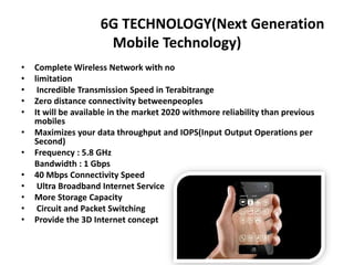 6G TECHNOLOGY(Next Generation
Mobile Technology)
• Complete Wireless Network with no
• limitation
• Incredible Transmission Speed in Terabitrange
• Zero distance connectivity betweenpeoples
• It will be available in the market 2020 withmore reliability than previous
mobiles
• Maximizes your data throughput and IOPS(Input Output Operations per
Second)
• Frequency : 5.8 GHz
Bandwidth : 1 Gbps
• 40 Mbps Connectivity Speed
• Ultra Broadband Internet Service
• More Storage Capacity
• Circuit and Packet Switching
• Provide the 3D Internet concept
 