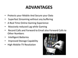 ADVANTAGES
• Protects your Mobile And Secure your Data
• Superfast Streaming without any buffering
• A Real Time Online Gaming Experience
• Massively reduced Lag while Gaming
• Record Calls and Forward to Email also Forward Calls to
Other Numbers
• Intelligent Batteries
• Improved Storage Capability
• High Mobile-TV Resolution
 
