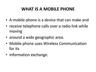 WHAT IS A MOBILE PHONE
• A mobile phone is a device that can make and
• receive telephone calls over a radio link while
moving
• around a wide geographic area.
• Mobile phone uses Wireless Communication
for its
• information exchange.
 