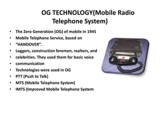 OG TECHNOLOGY(Mobile Radio
Telephone System)
• The Zero Generation (OG) of mobile in 1945
• Mobile Telephone Service, based on
• “HANDOVER”.
• Loggers, construction foremen, realtors, and
• celebrities. They used them for basic voice
• communication
• Technologies were used in OG
• PTT (Push to Talk)
• MTS (Mobile Telephone System)
• IMTS (Improved Mobile Telephone System
 