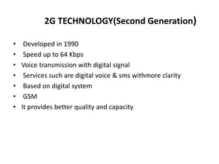 2G TECHNOLOGY(Second Generation)
• Developed in 1990
• Speed up to 64 Kbps
• Voice transmission with digital signal
• Services such are digital voice & sms withmore clarity
• Based on digital system
• GSM
• It provides better quality and capacity
 