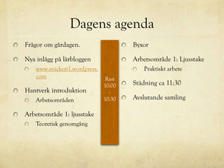 Dagens agenda
Frågor om gårdagen.                    Byxor

Nya inlägg på lärbloggen               Arbetsområde 1: Ljusstake
    www.snickeri1.wordpress.              Praktiskt arbete
    com                         Rast
                               10:00   Städning ca 11:30
Hantverk introduktion            -
    Arbetsområden              10:30   Avslutande samling

Arbetsområde 1: ljusstake
    Teoretisk genomgång
 