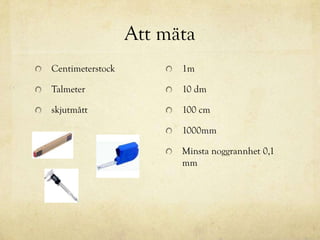 Att mäta
Centimeterstock         1m

Talmeter                10 dm

skjutmått               100 cm

                        1000mm

                        Minsta noggrannhet 0,1
                        mm
 