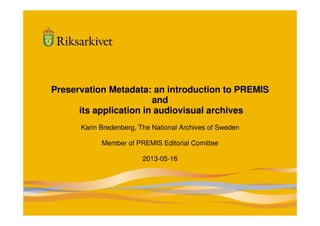 1
Preservation Metadata: an introduction to PREMIS
and
its application in audiovisual archives
Karin Bredenberg, The National Archives of Sweden
Member of PREMIS Editorial Comittee
2013-05-16
 