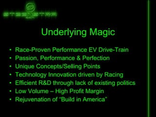 Underlying Magic Race-Proven Performance EV Drive-Train Passion, Performance & Perfection Unique Concepts/Selling Points Technology Innovation driven by Racing Efficient R&D through lack of existing politics Low Volume – High Profit Margin Rejuvenation of “Build in America” 