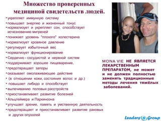 • укрепляет иммунную систему
• повышает энергию и жизненный тонус
• нормализует и укрепляет сон, способствует
исчезновению мигреней
• понижает уровень "плохого" холестерина
• нормализует кровяное давление
• регулирует избыточный вес
• нормализует функционирование
• Сердечно - сосудистой и нервной систем
• поддерживает хорошее пищеварение,
• предотвращает запоры
• оказывает омолаживающее действие
• (в отношении кожи, состояния волос и др.)
• повышает либидо и способствует
• вылечиванию половых расстройств
• приостанавливает развитие болезней
• Альцгеймера и Паркинсона
• улучшает зрение, память и умственную деятельность
• предотвращает и приостанавливает развитие раковых
и других опухолей
MONA VIE НЕ ЯВЛЯЕТСЯ
ЛЕКАРСТВЕННЫМ
ПРЕПАРАТОМ, не может
и не должен полностью
заменять традиционные
методы лечения тяжёлых
заболеваний.
Множество проверенных
медициной свидетельств людей.
 