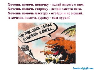 Хочешь помочь новичку - делай вместе с ним.
Хочешь помочь старику - делай вместо него.
Хочешь помочь мастеру - отойди и не мешай.
А хочешь помочь дураку - сам дурак!
 