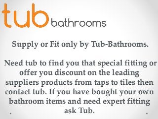 Supply or Fit only by Tub-Bathrooms.
Need tub to find you that special fitting or
offer you discount on the leading
suppliers products from taps to tiles then
contact tub. If you have bought your own
bathroom items and need expert fitting
ask Tub.
 