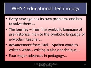 WHY? Educational Technology
• Every new age has its own problems and has
to solve them …
• The journey – from the symbolic language of
pre-historical man to the symbolic language of
e-Modern teacher…
• Advancement form Oral – Spoken word to
written word… writing is also a technique…
• Four major advances in pedagogy…
12
Dr. Dilip Barad: dilipbarad@gmail.com:
Bhavnagar University
 