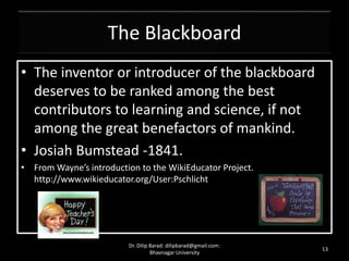 The Blackboard
• The inventor or introducer of the blackboard
deserves to be ranked among the best
contributors to learning and science, if not
among the great benefactors of mankind.
• Josiah Bumstead -1841.
• From Wayne’s introduction to the WikiEducator Project.
http://www.wikieducator.org/User:Pschlicht
13
Dr. Dilip Barad: dilipbarad@gmail.com:
Bhavnagar University
 