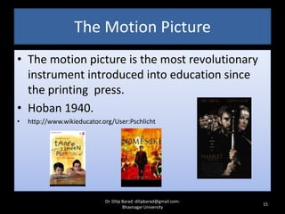 The Motion Picture
• The motion picture is the most revolutionary
instrument introduced into education since
the printing press.
• Hoban 1940.
• http://www.wikieducator.org/User:Pschlicht
15
Dr. Dilip Barad: dilipbarad@gmail.com:
Bhavnagar University
 
