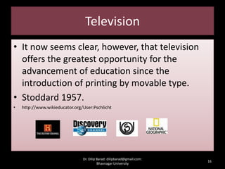Television
• It now seems clear, however, that television
offers the greatest opportunity for the
advancement of education since the
introduction of printing by movable type.
• Stoddard 1957.
• http://www.wikieducator.org/User:Pschlicht
16
Dr. Dilip Barad: dilipbarad@gmail.com:
Bhavnagar University
 