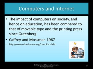 Computers and Internet
• The impact of computers on society, and
hence on education, has been compared to
that of movable type and the printing press
since Gutenberg.
• Caffrey and Mossman 1967
• http://www.wikieducator.org/User:Pschlicht
17
Dr. Dilip Barad: dilipbarad@gmail.com:
Bhavnagar University
 