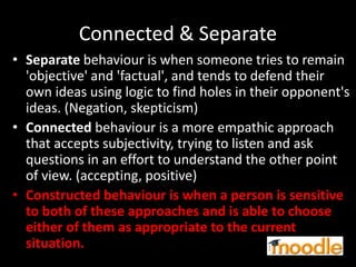 Connected & Separate
• Separate behaviour is when someone tries to remain
'objective' and 'factual', and tends to defend their
own ideas using logic to find holes in their opponent's
ideas. (Negation, skepticism)
• Connected behaviour is a more empathic approach
that accepts subjectivity, trying to listen and ask
questions in an effort to understand the other point
of view. (accepting, positive)
• Constructed behaviour is when a person is sensitive
to both of these approaches and is able to choose
either of them as appropriate to the current
situation.
 