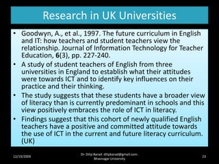 Research in UK Universities
• Goodwyn, A., et al., 1997. The future curriculum in English
and IT: how teachers and student teachers view the
relationship. Journal of Information Technology for Teacher
Education, 6(3), pp. 227-240.
• A study of student teachers of English from three
universities in England to establish what their attitudes
were towards ICT and to identify key influences on their
practice and their thinking.
• The study suggests that these students have a broader view
of literacy than is currently predominant in schools and this
view positively embraces the role of ICT in literacy.
• Findings suggest that this cohort of newly qualified English
teachers have a positive and committed attitude towards
the use of ICT in the current and future literacy curriculum.
(UK)
12/19/2009 23
Dr. Dilip Barad: dilipbarad@gmail.com:
Bhavnagar University
 