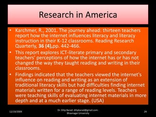 Research in America
• Karchmer, R., 2001. The journey ahead: thirteen teachers
report how the internet influences literacy and literacy
instruction in their K-12 classrooms. Reading Research
Quarterly, 36 (4),pp. 442-466.
• This report explores ICT-literate primary and secondary
teachers' perceptions of how the internet has or has not
changed the way they taught reading and writing in their
classrooms.
• Findings indicated that the teachers viewed the internet's
influence on reading and writing as an extension of
traditional literacy skills but had difficulties finding internet
materials written for a range of reading levels. Teachers
were teaching skills of evaluating internet materials in more
depth and at a much earlier stage. (USA)
12/19/2009 24
Dr. Dilip Barad: dilipbarad@gmail.com:
Bhavnagar University
 