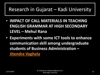 Research in Gujarat – Kadi University
• IMPACT OF CALL MATERIALS IN TEACHING
ENGLISH GRAMMAR AT HIGH SECONDARY
LEVEL – Mehul Rana
• Experiments with some ICT tools to enhance
communication skill among undergraduate
students of Business Administration –
Jitendra Vaghela
12/19/2009 25
Dr. Dilip Barad: dilipbarad@gmail.com:
Bhavnagar University
 